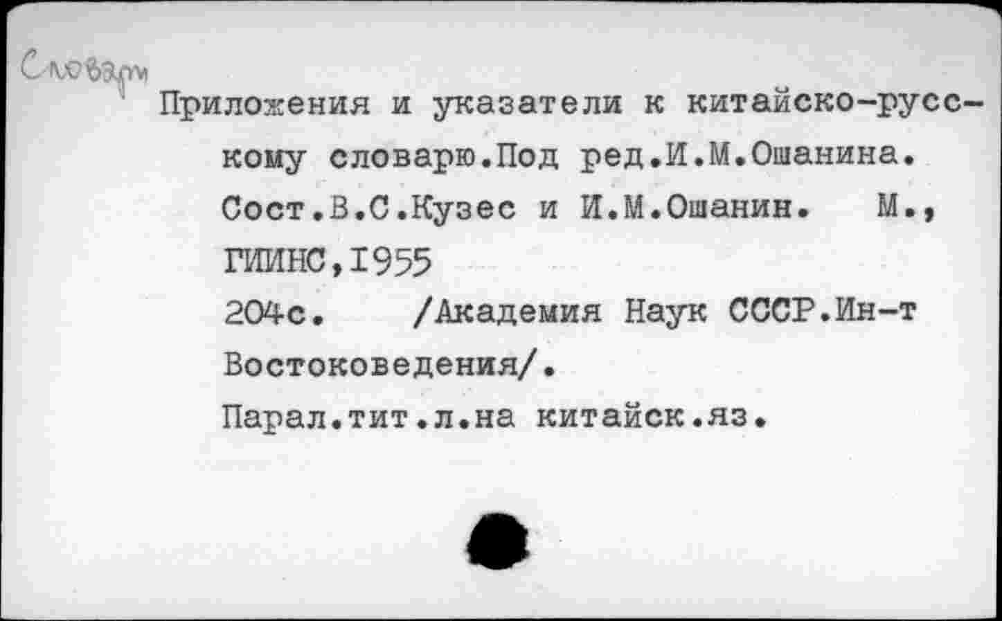 ﻿Приложения и указатели к китайско-русс кому словарю.Под ред.И.М.Ошанина. Сост.В.С.Кузес и И.М.Ошанин. М.» ГИИНС,1955 204с. /Академия Наук СССР.Ин-т Востоковедения/.
Парал.тит.л.на китайск.яз.